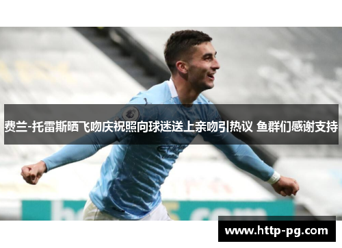 费兰-托雷斯晒飞吻庆祝照向球迷送上亲吻引热议 鱼群们感谢支持