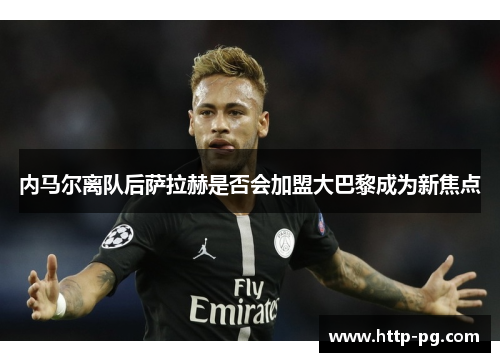 内马尔离队后萨拉赫是否会加盟大巴黎成为新焦点