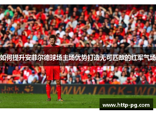 如何提升安菲尔德球场主场优势打造无可匹敌的红军气场