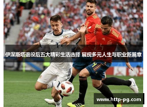 伊涅斯塔退役后五大精彩生活选择 展现多元人生与职业新篇章