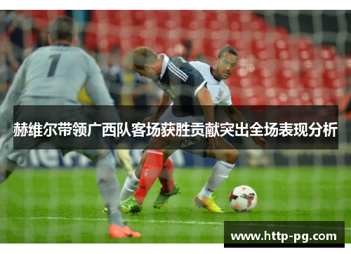 赫维尔带领广西队客场获胜贡献突出全场表现分析