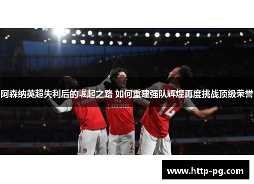 阿森纳英超失利后的崛起之路 如何重建强队辉煌再度挑战顶级荣誉