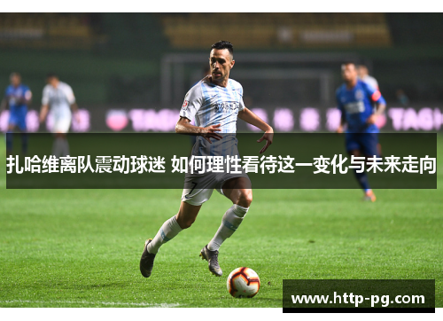 扎哈维离队震动球迷 如何理性看待这一变化与未来走向