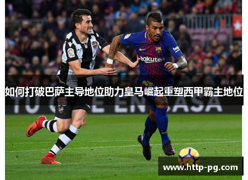 如何打破巴萨主导地位助力皇马崛起重塑西甲霸主地位