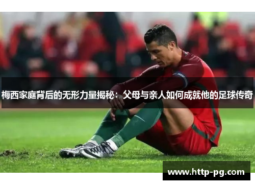 梅西家庭背后的无形力量揭秘：父母与亲人如何成就他的足球传奇