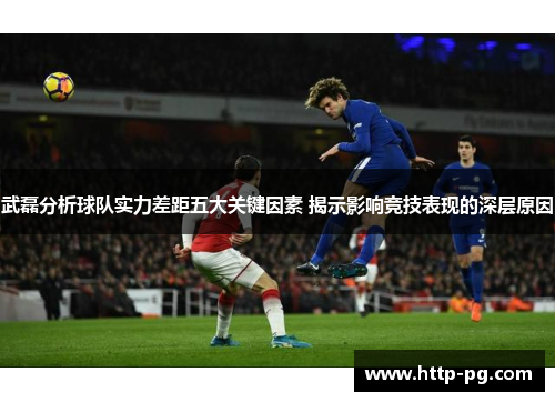 武磊分析球队实力差距五大关键因素 揭示影响竞技表现的深层原因
