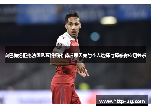 奥巴梅扬拒绝法国队真相揭秘 背后原因竟与个人选择与情感有密切关系 奥巴梅扬拒绝法国队真相揭秘 背后原因竟与个人选择与情感有密切关系