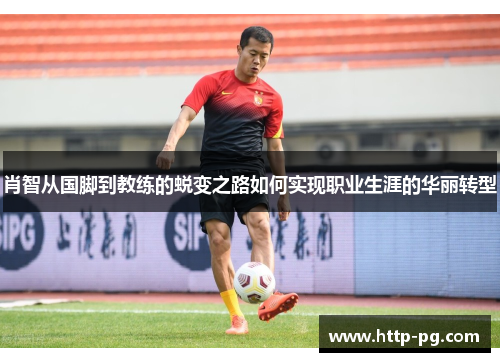 肖智从国脚到教练的蜕变之路如何实现职业生涯的华丽转型 肖智从国脚到教练的蜕变之路如何实现职业生涯的华丽转型