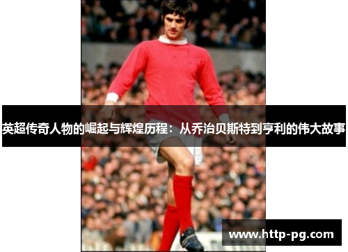 英超传奇人物的崛起与辉煌历程：从乔治贝斯特到亨利的伟大故事